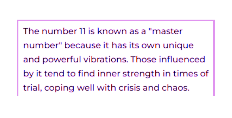 Numerology Fact that states:  The number 11 is known as a 'master number' because it has its own unique and powerful vibrations. Those influenced by it tend to find inner strength in times of trial, coping well with crisis and chaos.