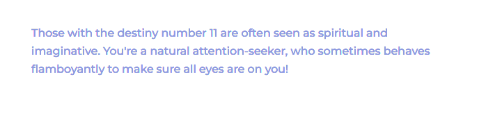 Numerology Fact that states: Those with the destiny number 11 are often seen as spiritual and imaginative. You're a natural attention-seeker, who sometimes behaves flamboyantly to make sure all eyes are on you!