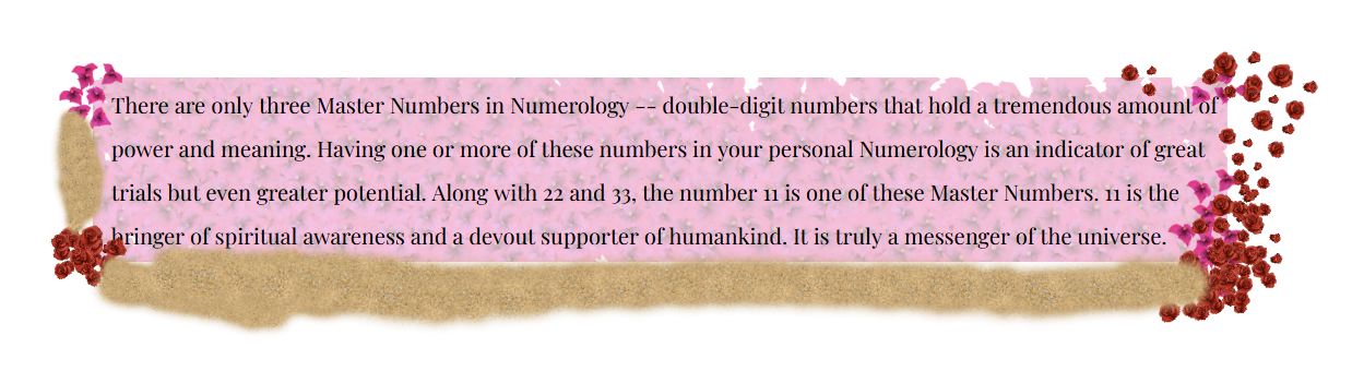 Numerology Fact that states: There are only three Master Numbers in Numerology -- double-digit numbers that hold a tremendous amount of power and meaning. Having one or more of these numbers in your personal Numerology is an indicator of great trials but even greater potential. Along with 22 and 33, the number 11 is one of these Master Numbers. 11 is the bringer of spiritual awareness and a devout supporter of humankind. It is truly a messenger of the universe.