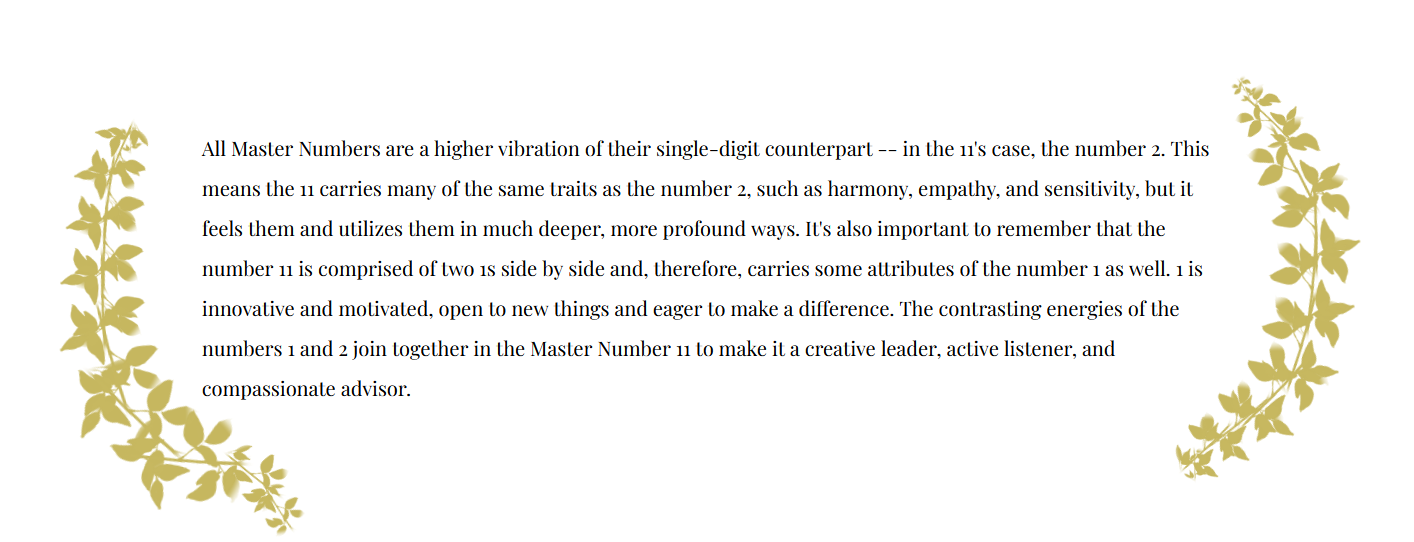 Numerology Fact that states: All Master Numbers are a higher vibration of their single-digit counterpart -- in the 11's case, the number 2. This means the 11 carries many of the same traits as the number 2, such as harmony, empathy, and sensitivity, but it feels them and utilizes them in much deeper, more profound ways. It's also important to remember that the number 11 is comprised of two 1s side by side and, therefore, carries some attributes of the number 1 as well. 1 is innovative and motivated, open to new things and eager to make a difference. The contrasting energies of the numbers 1 and 2 join together in the Master Number 11 to make it a creative leader, active listener, and compassionate advisor.