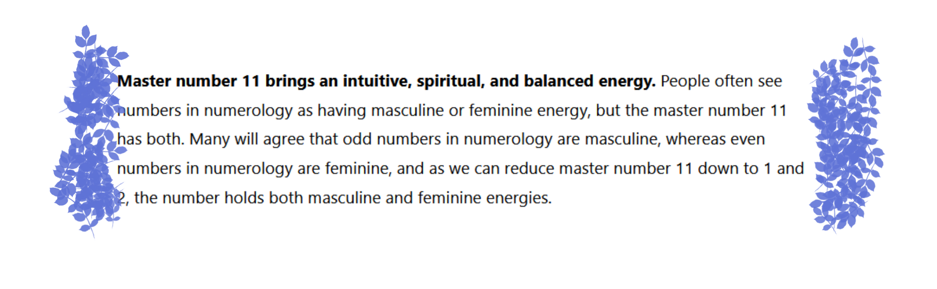 Numerology Fact that states: Spiritually, the number 11 means that those with the number are advancing on their spiritual journey and may soon reach their spiritual enlightenment. The number 11 is a highly spiritual number, and people who embody the number 11 will find that they have a deeper connection to the spiritual realm than other numbers in numerology.