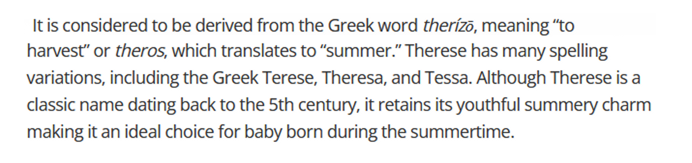 Text with description: It is considered to be derived from the Greek word therízō, meaning “to harvest” or theros, which translates to “summer.” Therese has many spelling variations, including the Greek Terese, Theresa, and Tessa. Although Therese is a classic name dating back to the 5th century, it retains its youthful summery charm making it an ideal choice for baby born during the summertime.
